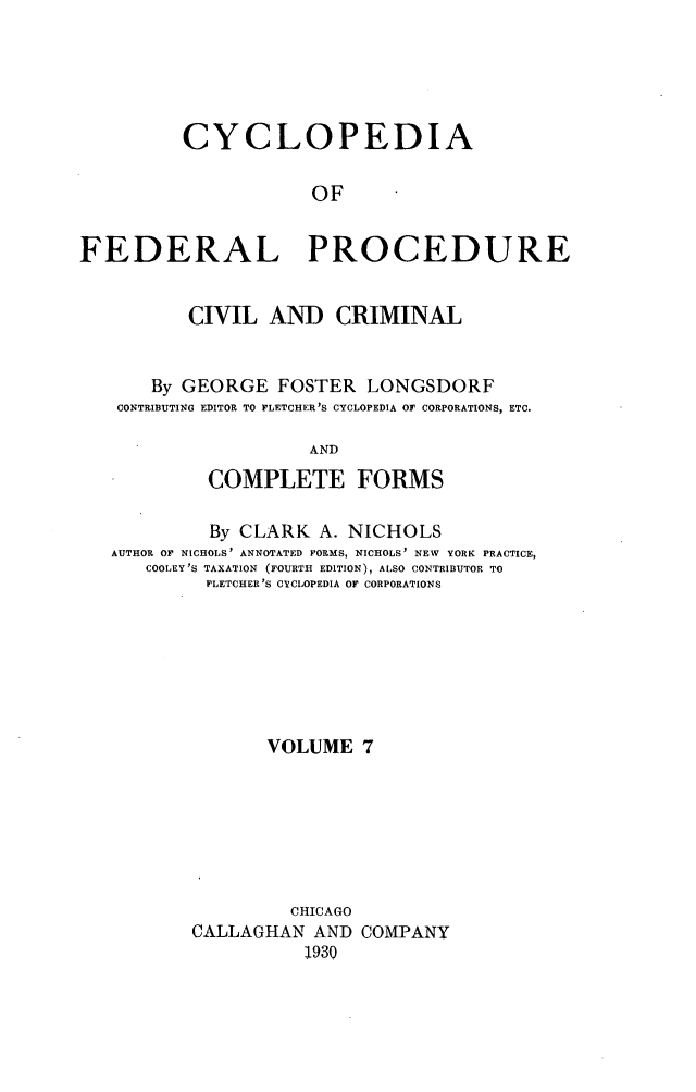 handle is hein.beal/cfpcc0007 and id is 1 raw text is: CYCLOPEDIAOFFEDERAL PROCEDURECIVIL AND CRIMINALBy GEORGE FOSTER LONGSDORFCONTRIBUTING EDITOR TO FLETCHER'S CYCLOPEDIA OF CORPORATIONS, ETC.ANDCOMPLETE FORMSBy CLARK A. NICHOLSAUTHOR 01 NICHOLS' ANNOTATED FORMS, NICHOLS' NEW YORK PRACTICE,COOLEY 'S TAXATION (FOURTH EDITION), ALSO CONTRIBUTOR TOFLETCHER'S CYCLOPEDIA OF CORPORATIONSVOLUME 7CHICAGOCALLAGHAN AND COMPANY1930