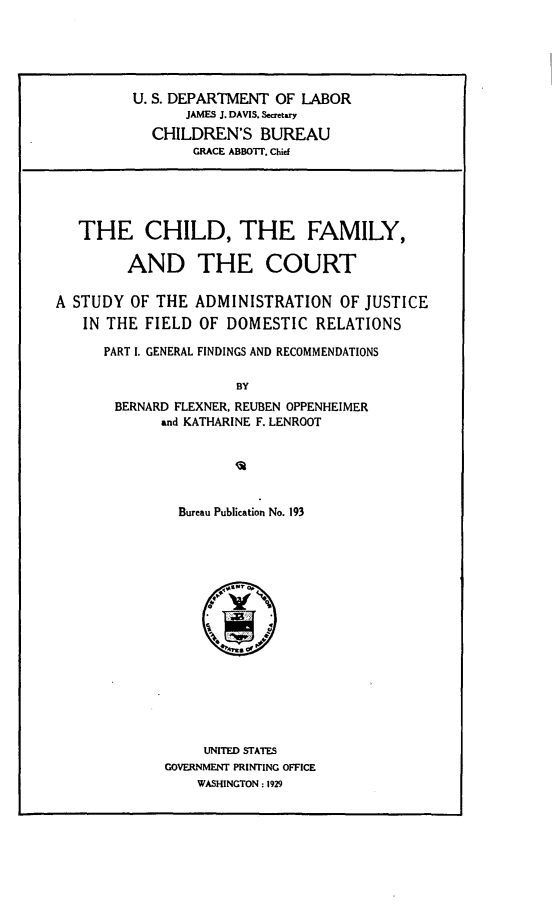handle is hein.beal/chfact0001 and id is 1 raw text is:          U. S. DEPARTMENT OF LABOR                JAMES J. DAVIS, Secretary            CHILDREN'S BUREAU                 GRACE ABBOT'T. Chief   THE CHILD, THE FAMILY,         AND THE COURTA STUDY OF THE ADMINISTRATION OF JUSTICE   IN THE FIELD OF DOMESTIC RELATIONS      PART I. GENERAL FINDINGS AND RECOMMENDATIONS                      BY       BERNARD FLEXNER, REUBEN OPPENHEIMER             and KATHARINE F. LENROOTBureau Publication No. 193     UNITED STATESGOVERNMENT PRINTING OFFICE    WASHINGTON: 1929
