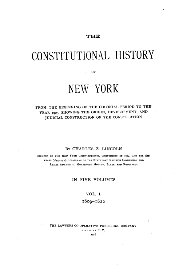 handle is hein.beal/chny0001 and id is 1 raw text is: WITHCONSTITUTIONAL HISTORYOFNEW YORKFROM THE BEGINNING OF THE COLONIAL PERIOD TO THE'YEAR 1905, SHOWING THE ORIGIN, DEVELOPMENT, ANDJUDICIAL CONSTRUCTION OF THE CONSTITUTIONBy CHARLES Z. LINCOLNMEMBER OF THE 'NEW YORK CONSTITUTIONAL CONVENTION OF 194, AND FOR SMr.YEARS (1895-I0oo), CHAIRMAN OF THE STATUTORY REVIsiON COMMISSION ANDLEGAL ADVISER TO GOVERNORS MORTON, BLACK, AND ROOSEVELTIN FIVE VOLUMESVOL. I.16o9-i822THE LAWYERS CO-OPERATIVE PUBLISHING COMPANYROCHESTER N. Y.9o6