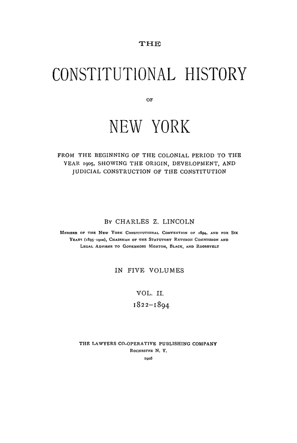 handle is hein.beal/chny0002 and id is 1 raw text is: THECONSTITUTIONAL HISTORYOFNEW YORKFROM THE BEGINNING OF THE COLONIAL PERIOD TO THEYEAR I9O5, SHOWING THE ORIGIN, DEVELOPMENT, ANDJUDICIAL CONSTRUCTION OF THE CONSTITUTIONBy CHARLES Z. LINCOLNMRIoBRR OF TIM Nsw  YORK CONSTITUTIONAL CONVENTION OF 1894, AND FOR SIxYEARS (1895-19oo), CHAIRMAN OF 'THE STATUTORY RmVISION COMMISSION ANDLEGAL ADVISER TO GOVERINORS MORTON, BLACK, AND ROOSEVELTIN FIVE VOLUMESVOL. II.1822-1894THE LAWYERS CO-OPERATIVE PUBLISHING COMPANYROCIHESTER N. Y.too6