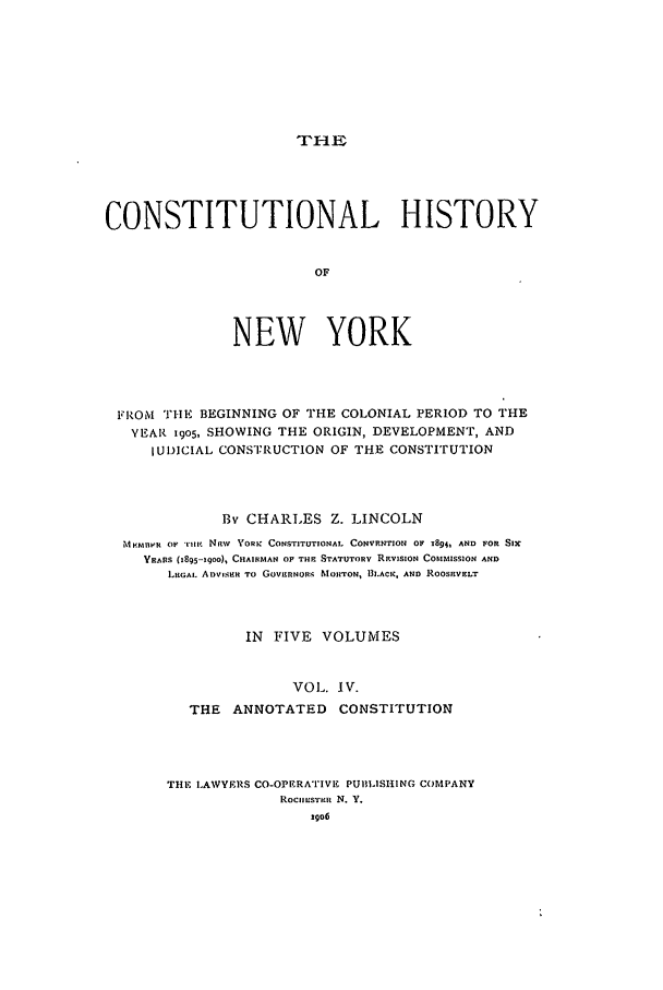 handle is hein.beal/chny0004 and id is 1 raw text is: THECONSTITUTIONAL HISTORYOFNEW YORKFROM    THE BEGINNING OF THE COLONIAL PERIOD TO THEYEAR 19o5, SHOWING THE ORIGIN, DEVELOPMENT, ANDIU ICIAL CONSTI-RUCTION OF THE CONSTITUTIONBy CHARLES Z. LINCOLNMKMNVR OF '1t NFW YORK CONSTITUTIONAL CONVRNTION OF 184 AND FOR SixVBARS (1895'9oo), CHAIRMAN OF THE STATUTORY REVISION COMMISSION ANDLEGAL. ADVIsER TO GOVERNORs MORTON, I.ACK. AND ROOSnVELTIN FIVE VOLUMESVOL. IV.THE ANNOTATED CONSTITUTIONTHE LAWYERS CO-OPERATIVE PUBLISHING COMPANYROClIES'TE N. Y.29o6