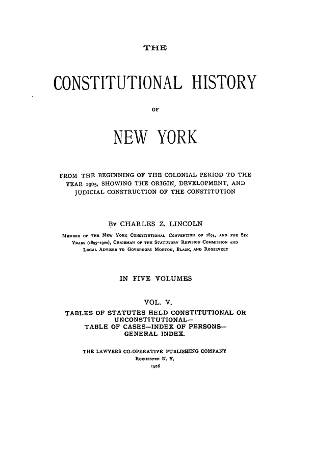 handle is hein.beal/chny0005 and id is 1 raw text is: THECONSTITUTIONAL HISTORYOFNEW YORKFROM THE BEGINNING OF THE COLONIAL PERIOD TO THEYEAR r9oS, SHOWING THE ORIGIN, DEVELOPMENT, ANDJUDICIAL CONSTRUCTION OF THE CONSTITUTIONBy CHARLES Z. LINCOLNMEMBER OF THE NEW YORK CONSTITUTIONAL CONVENTION OP 1894, AND FOR SIXYEARS (1895-19M0). CHAIRMAN OF THE STATUTORY REVISION ComrIssIoN ANDLEGAL ADVISER TO GOVERNORS MORTON, BLACI AND ROOSEVELTIN FIVE VOLUMESVOL. V.TABLES OF STATUTES HELD CONSTITUTIONAL ORUNCONSTITUTIONAL-TABLE OF CASES-INDEX OF PERSONS-GENERAL INDEX.THE LAWYERS CO-OPERATIVE PUBLISHING COMPANYROCHESTER N. Y.z9o6