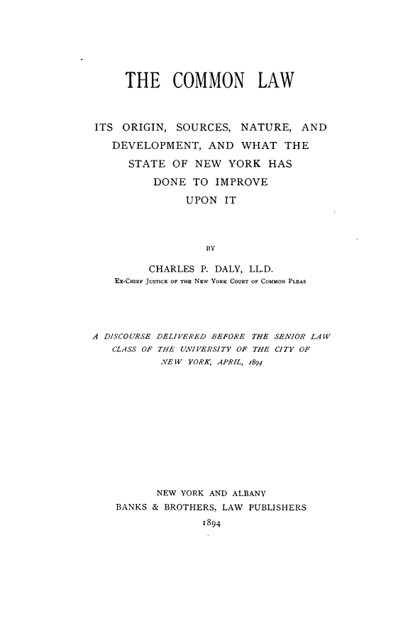 handle is hein.beal/cmnnlors0001 and id is 1 raw text is:      THE COMMON LAWITS  ORIGIN, SOURCES,   NATURE,   AND   DEVELOPMENT,   AND   WHAT   THE      STATE  OF NEW   YORK  HAS          DONE  TO  IMPROVE               UPON  IT                  BY         CHARLES P. DALY, LL.D.   EX-CHIEF JUSTICE OF THE NEW YORK COURT OF COMMON PLEASA DISCOURSE DELIVERED BEFORE THE SENIOR LAW   CLASS OF THE UNIVERSITY OF THE CITY OF           NE W YORK, APRIL, 1894           NEW YORK AND ALBANY    BANKS & BROTHERS, LAW PUBLISHERS                  1894