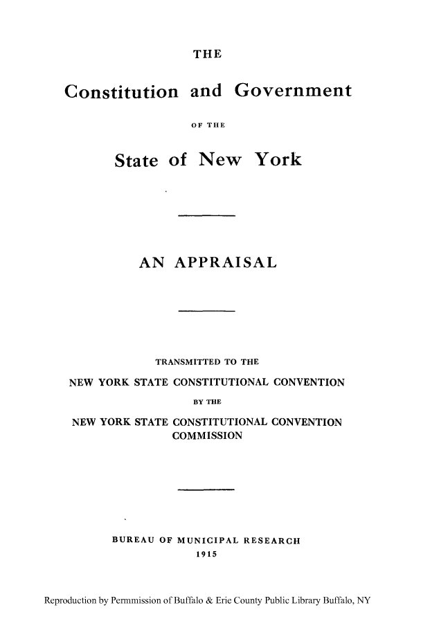 handle is hein.beal/cnsgony0001 and id is 1 raw text is: THEConstitution and GovernmentOF THEState of New YorkAN APPRAISALTRANSMITTED TO THENEW YORK STATE CONSTITUTIONAL CONVENTIONBY THENEW YORK STATE CONSTITUTIONAL CONVENTIONCOMMISSIONBUREAU OF MUNICIPAL RESEARCH1915Reproduction by Permnmission of Buffalo & Erie County Public Library Buffalo, NY