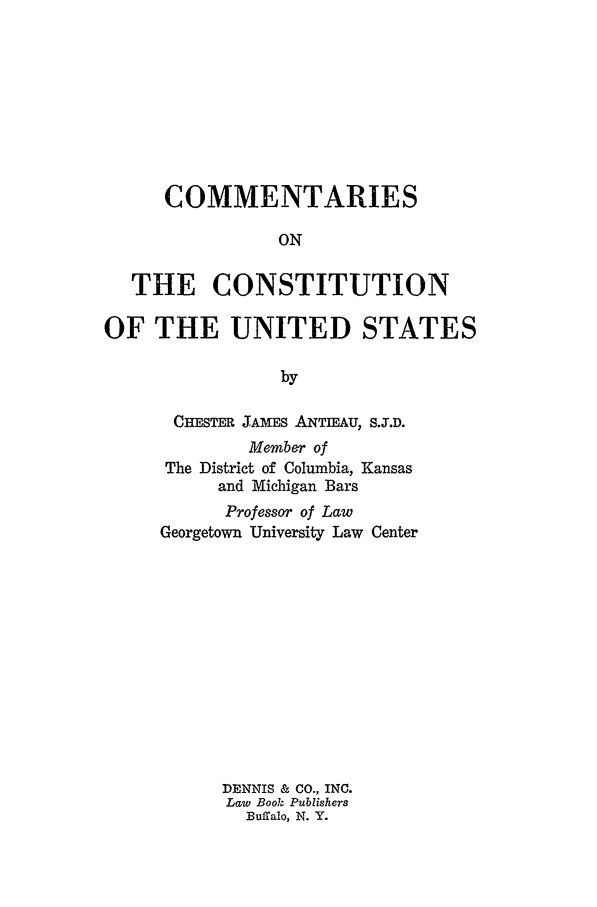handle is hein.beal/cocunst0001 and id is 1 raw text is: COMMENTARIESONTHE CONSTITUTIONOF THE UNITED STATESbyCHESTER JAMES ANTIEAU, S.J.D.Member ofThe District of Columbia, Kansasand Michigan BarsProfessor of LawGeorgetown University Law CenterDENNIS & CO., INC.Law Book PublishersBuffalo, N. Y.