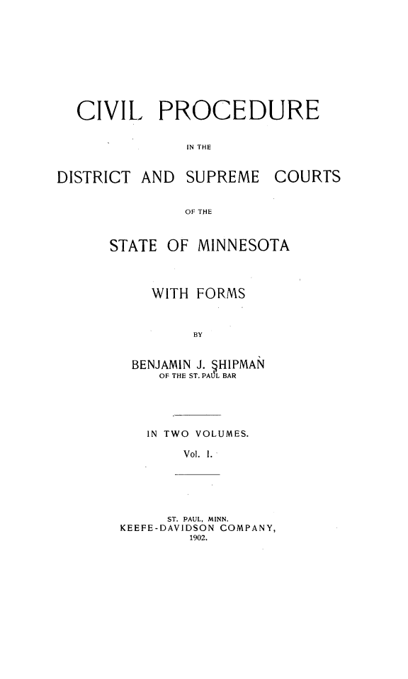 handle is hein.beal/cpdscsmin0001 and id is 1 raw text is: CIVIL PROCEDUREIN THEDISTRICT AND SUPREME COURTSOF THESTATE OF MINNESOTAWITH FORMSBYBENJAMIN J. HIPMANOF THE ST. PAO5L BARIN TWO VOLUMES.Vol. 1.ST. PAUL, MINN.KEEFE-DAVIDSON COMPANY,1902.