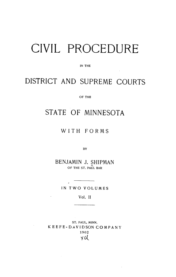 handle is hein.beal/cpdscsmin0002 and id is 1 raw text is: CIVIL PROCEDUREIN THEDISTRICT AND SUPREMECOURTSOF THESTATE OF MINNESOTAWITH FORMSBYBENJAMIN J. SHIPMANOF THE ST. PAUL BARIN TWO VOLUMESVol. IIST. PAUL, MINN.K EEFE-DAVIDSON COMPANY1902