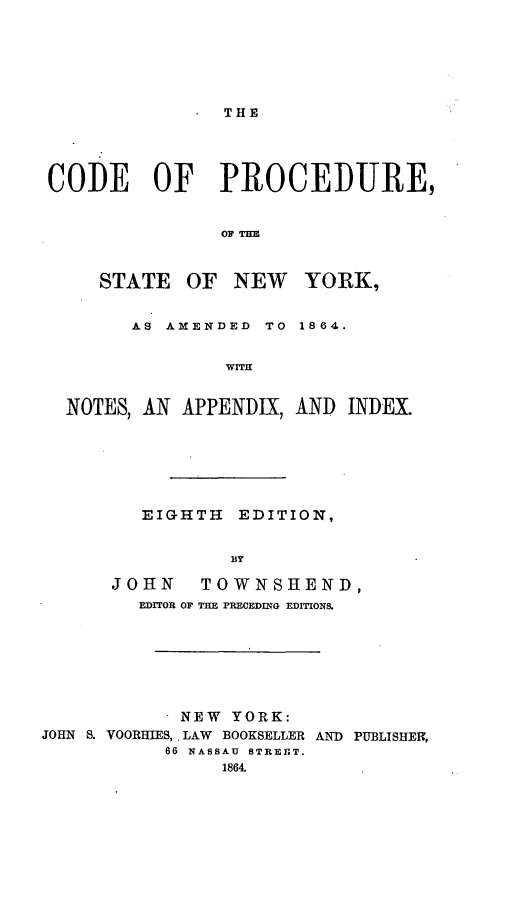 handle is hein.beal/cpsneyo0001 and id is 1 raw text is: ï»¿THECODEOFPROCEDURE,OF THESTATE OF NEW YORK,AS AMENDEDTO 1864.wMINOTES, AN APPENDIX, AND INDEX.EIGHTHEDITION,BYJOHNTOWNSHENDEDITOR OF TE RECEDING EDITIONS.JOHN S. VOORHIES,NEW YORK:LAW BOOKSELLERAND PUBLISHER,66 NASSAU BTREfT.1864.