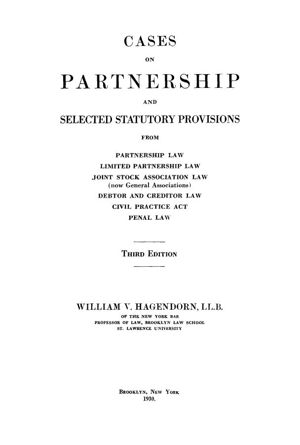 handle is hein.beal/cpssppl0001 and id is 1 raw text is: ï»¿CASESONPARTNERSHIPANDSELECTED STATUTORY PROVISIONSFROMPARTNERSHIP LAWLIMITED PARTNERSHIP LAWJOINT STOCK ASSOCIATION LAW(now General Associations)DEBTOR AND CREDITOR LAWCIVIL PRACTICE ACTPENAL LAWTHIRD EDITIONWILLIAM V. HAGENDORN, LL.B.OF THE NEW YORK BARPROFESSOR OF LAW, BROOKLYN LAW SCHOOLST. LAWRENCE UNIVERSITYBROOKLYN, NEW YORK1930.