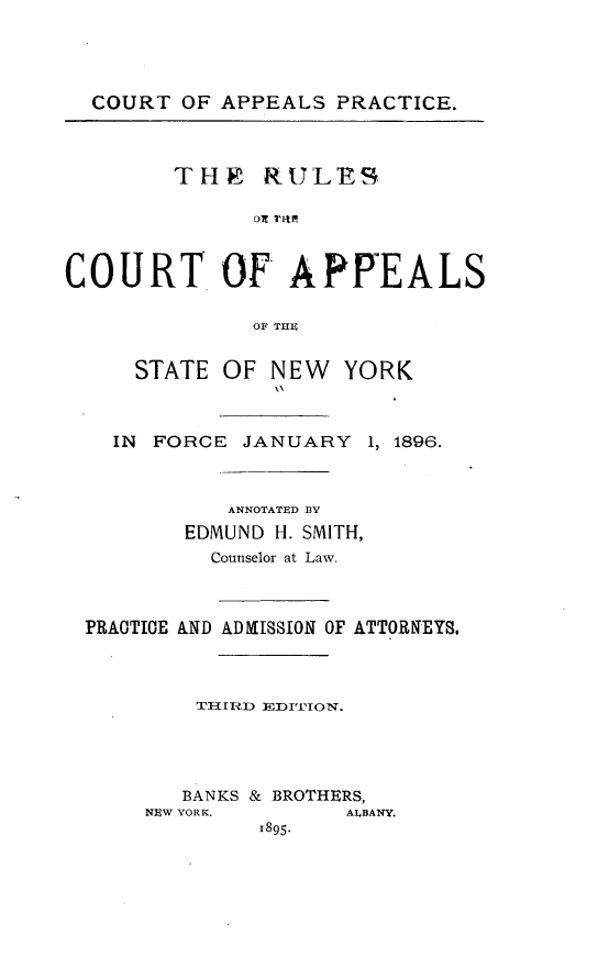 handle is hein.beal/ctapptirl0001 and id is 1 raw text is: COURT OF APPEALS PRACTICE.THE RULESDI 'VItlCOURT OF APREALSOF THESTATE OF NEWYORKIN  FORCE JANUARY       1, 1896.ANNOTATED BYEDMUND H. SMITH,Counselor at Law.PRACTICE AND ADMISSION OF ATTORNEYS.TI-IRD EDITION.BANKS & BROTHERS,NEW YORK.          ALBANY.1895.