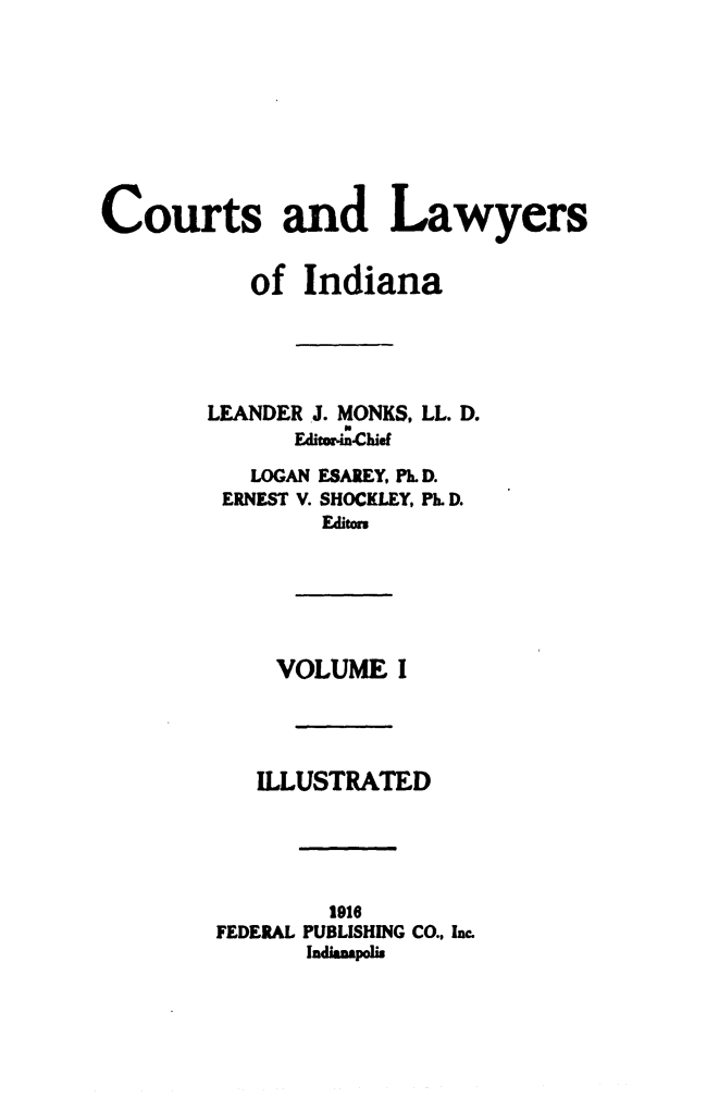 handle is hein.beal/ctlaind0001 and id is 1 raw text is: Courts and Lawyers           of  Indiana        LEANDER J. MONKS, LL. D.              Editein-Chief           LOGAN ESAREY, PL. D.         ERNEST V. SHOCKLEY, Ph. D.                Edit=             VOLUME   I           ILLUSTRATEDFEDERAL  191PUBLISHING CO., Inc.Indianspolis