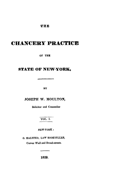 handle is hein.beal/cypeotsenw0001 and id is 1 raw text is: THECHANCERY PRACTICE              OF THE   STATE OF NEW-YORK,B3YJOSEPH  W.  MOULTON,     Solicitor and Counsellor         VOL. I.       NEW-YORK:0. HALSTED, LAW BOOKSELLER,  Corner Wall and Broad-streets.         1829.