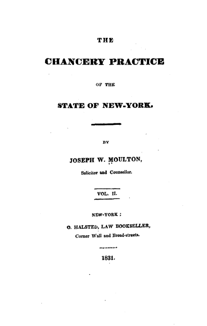 handle is hein.beal/cypeotsenw0002 and id is 1 raw text is: THECHANCERY PRACTICE              OF THE   STATE   OF  NEW-YORK.               BY       JOSEPH W. MOULTON,          Solicitor and Counsellor.              VOL. II.              NEW-YORK;      0. HALSTED, LAW BOOKSELLER,        Corner Wall and Broad-streets.               1831.