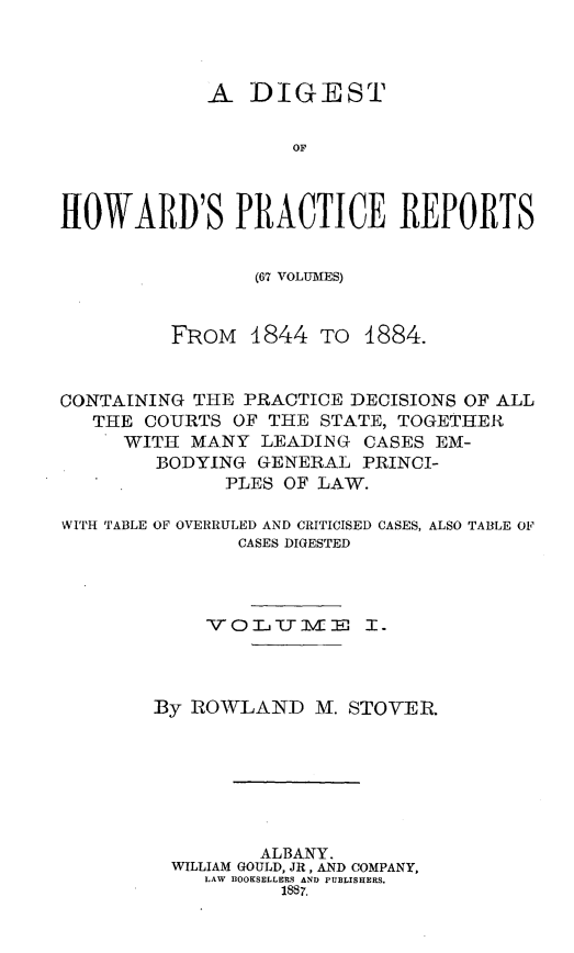 handle is hein.beal/dghpr0001 and id is 1 raw text is: A DIGESTOFflOWARD'S PRACTICE REPORTS(67 VOLUMES)FROM 1844 TO 1884.CONTAINING THE PRACTICE DECISIONS OF ALLTHE COURTS OF THE STATE, TOGETHERWITH MANY LEADING CASES EM-BODYING GENERAL PRINCI-PLES OF LAW.WITH TABLE OF OVERRULED AND CRITICISED CASES, ALSO TABLE OFCASES DIGESTEDVOLTjIVE I.By ROWLAND M. STOVER.ALBANY.WILLIAM GOULD, JR, AND COMPANY,LAW BOOKSELLERS AND PUBLISHERS.1887.