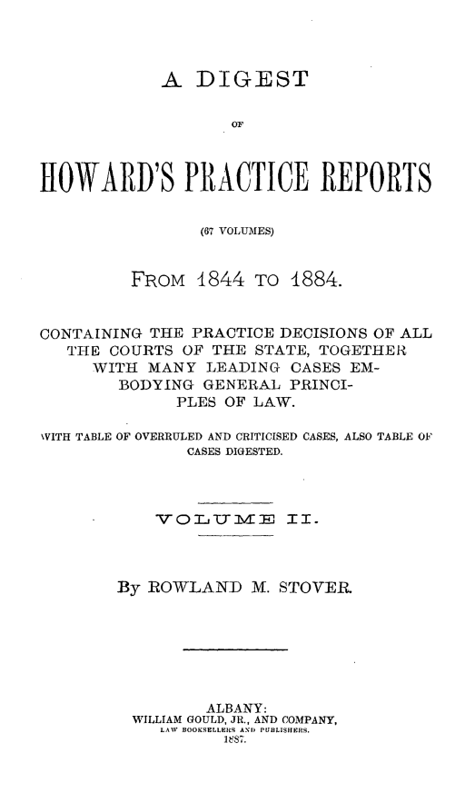handle is hein.beal/dghpr0002 and id is 1 raw text is: A DIGESTOFHOWARD'S PRACTICE REPORTS(67 VOLUMES)FROM 1844 TO 1884.CONTAINING THE PRACTICE DECISIONS OF ALLTHE COURTS OF THE STATE, TOGETHEIRWITH MANY LEADING CASES EM-BODYING GENERAL PRINCI-PLES OF LAW.WITH TABLE OF OVERRULED AND CRITICISED CASES, ALSO TABLE OFCASES DIGESTED.VOLCTImE II.By ROWLAND M. STOVERALBANY:WILLIAM GOULD, JR., AND COMPANY,LAV BOOKSELLERS A'ND PUBLISHERS.1887.