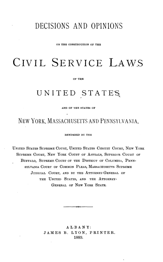 handle is hein.beal/doccsl0001 and id is 1 raw text is:          DECISIONS AND OPINIONS                 ON THE CONSTRUCTION OF THECIVIL SERVICE LAWS                       OF THE         UNITED STATE'S                   AND OF THE STATES OF  NEW  YORK, MASSACHUSETTS   AND PENNSYLVANIA,                    RENDERED BY THEUNITED STATES SUPREME COURT, UNITED STATES CIRCUIT COURT, NEW YORK  SUPREME COURT, NEW YORK COURT OF APPEALS, SUPERIOR COURT OF  BUFFALO, SUPREME COURT OF THE DISTRICT OF COLUMBIA, PENN-     SYLVANIA COURT OF COMMON PLEAS, MASSACHUSETTS SUPREME       JUDICIAL COURT, AND B3Y THE ATTORNEY-GENERAL OF          THE UNITED STATES, AND THE ATTORNEY-               GENERAL OF NEW YORK STATE.                    ALBANY:            JAMES  B. LYON,  PRINTER.                       1889.