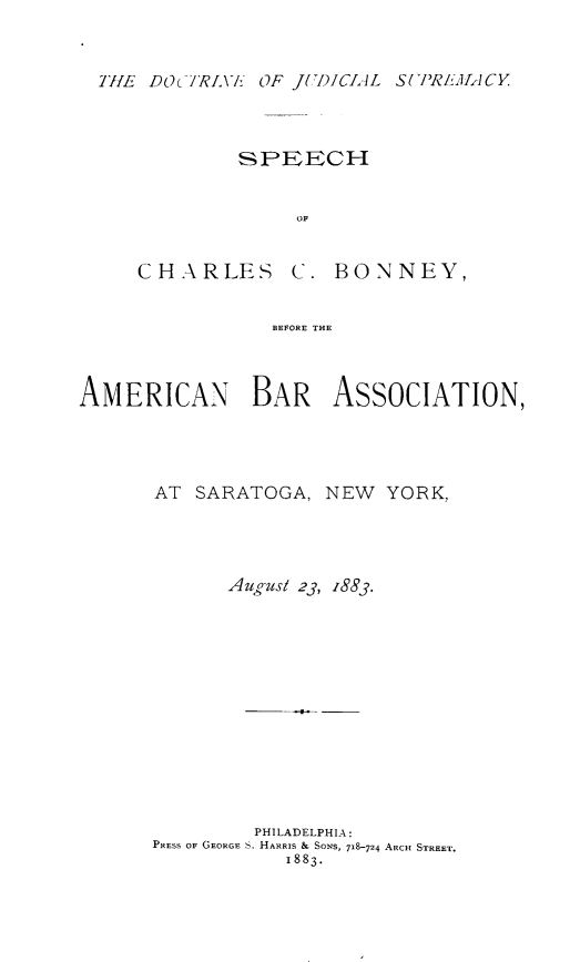 handle is hein.beal/docjudsp0001 and id is 1 raw text is: THE DOc7iRLVE: OF JUDICIAL SUPRIEA-ICYSPEECHOFCHARLES C:. BONNEY,BEFORE THEAMERICAN BAR ASSOCIATION,AT SARATOGA, NEW YORK,Aug ust 23, 1883.PHILADELPHIA:PRESS OF GEORGE S. HARRIS & SONS, 718-724 ARCH STREET.1883.