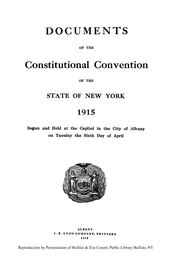 handle is hein.beal/docoosn0001 and id is 1 raw text is: DOCUMENTSOF THEConstitutional ConventionOF THESTATE OF NEW YORK1915Begun and Held at the Capitol in the City of Albanyon Tuesday the Sixth Day of AprilALBANYJ. B. LYON COMPANY, PRINTERS1915Reproduction by Permnmission of Buffalo & Erie County Public Library Buffalo, NY