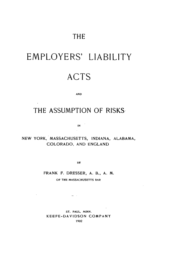 handle is hein.beal/empliabcen0001 and id is 1 raw text is: ï»¿THEEMPLOYERS' LIABILITYACTSANDTHE ASSUMPTION OF RISKS.INNEW YORK, MASSACHUSETTS, INDIANA, ALABAMA,COLORADO, AND ENGLANDBYFRANK F. DRESSER, A. B., A. M.OF THE MASSACHUSETTS BARST. PAUL, MINN.KEEFE-DAVIDSON COMPANY1902