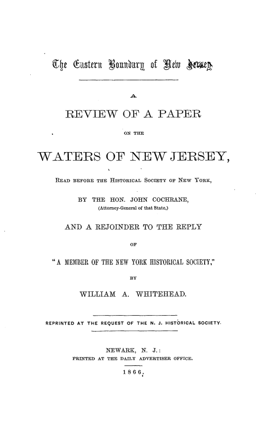 handle is hein.beal/enbyonwjy0001 and id is 1 raw text is:        REVIEW OF A PAPER                     ON THEWATERS OF NEW JERSEY,    READ BEFORE THE HISTORICAL SOCIETY OF NEw YORK,          BY THE HON. JOHN COCHRAN E,               (Attorney-General of that State,)       AND A REJOINDER TO THE REPLY                      OF    A MEMBER OF THE NEW YORK HISTORICAL SOCIETY,                      BY          WILLIAM   A. WHITEHEAD.  REPRINTED AT THE REQUEST OF THE N. J. HISTORICAL SOCIETY.                NEWARK, N. J.:        PRINTED AT THE DAILY ADVERTISER OFFICE.                    1866.