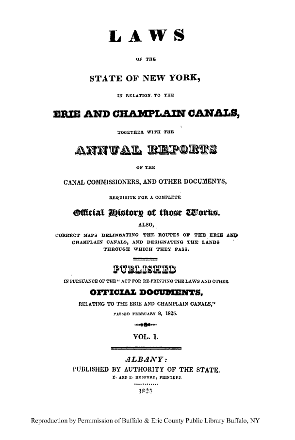 handle is hein.beal/erichaca0001 and id is 1 raw text is: LAWSOF THESTATE OF NEW YORK,IN RELATION, TO THEERIE AND CHAWLAIN CANALS,TOGETHEIL WITH THF.OF THECANAL COMMISSIONERS, AND OTHER DOCUMENTS,REGUISITE FOR A COMPLETEALSO,C'ORRECT MAPS DELINEATING THE ROUTES OF THE ERIE ANCHAMPLAIN CANALS, AND DESIGNATING THE LANDSTHROUGH WHICH THEY PASS.IN PURSUANCE OF THE  ACT FOR RE-PRINTING THE LAWS AND OTHEROrIGZ&Z, DOCUMENTS,RELATING TO THE ERIE AND CHAMPLAIN CANALS,'-PASSED FEBRUARY 8, 1925.VOL. 1..ILBAJVY:PUBLISHED BY AUTHORITY OF THE STATE.r. .ND E. HOSFORD, PRINTER$... .. .Reproduction by Permnmission of Buffalo & Erie County Public Library Buffalo, NY
