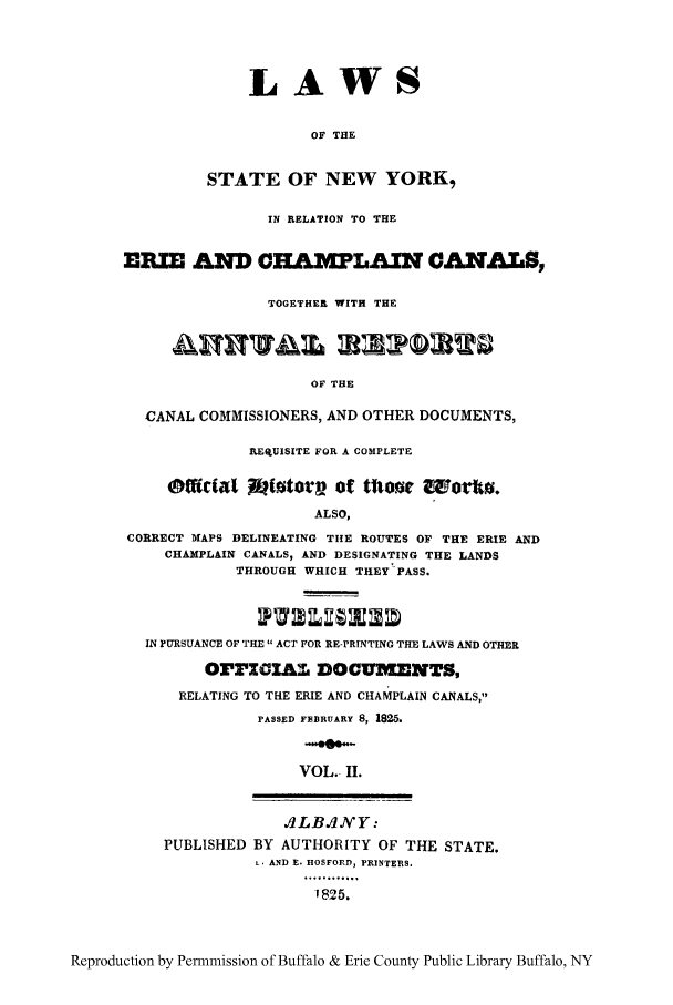 handle is hein.beal/erichaca0002 and id is 1 raw text is: LAWSOF THESTATE OF NEW YORK,IN RELATION TO THEEMIE AND COAILIAZN CANALS,TOGETHER WITH THEOF THECANAL COMMISSIONERS, AND OTHER DOCUMENTS,fElUISITE FOR A COMPLETEMao~ Mtotorv ot mor cuomo.ALSO,CORRECT MAPS DELINEATING TIIE ROUTES OF THE ERIE ANDCHAMPLAIN CANALS, AND DESIGNATING THE LANDSTHROUGH WHICH THEY PASS.IN PURSUANCE OF THE  ACT FOR RE-PRINTING THE LAWS AND OTHEROrrZOAM DOCUMENTS,RELATING TO THE ERIE AND CHAMPLAIN CANALS,PASSED FBBRUARY 8, 1825.VOL. II.,dLB.d/Y:PUBLISHED BY AUTHORITY OF THE STATE.L. AND E. HOSFORD, PRINTERS.*..5.......-1825.Reproduction by Permnmission of Buffalo & Erie County Public Library Buffalo, NY