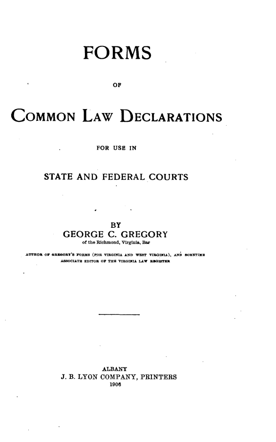 handle is hein.beal/fcoldest0001 and id is 1 raw text is:                 FORMS                      OFCOMMON LAW DECLARATIONS                   FOR USE IN       STATE AND FEDERAL COURTS                      BY           GEORGE C. GREGORY                of the Richmond, Virginia, Bar   krTHOX OF GRUAORY'S FORMS (FOR VRGINIA AND WEST VIRODnLA), AN SOMETIME           AnSOCITH EDITOR OF THE VIRGINIA LAW RWBITERJ. B. LYONALBANYCOMPANY, PRINTERS