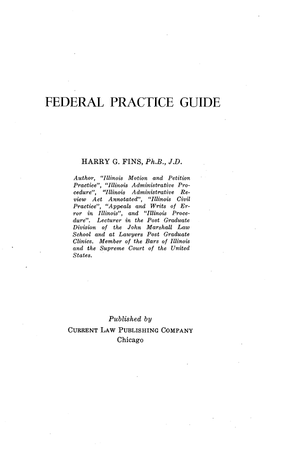 handle is hein.beal/fdpracgu0001 and id is 1 raw text is: FEDERAL PRACTICE GUIDE           HARRY G. FINS, Ph.B., J.D.        Author, Illinois Motion and Petition        Practice, Illinois Administrative Pro-        cedure, Illinois  Administrative Re-        view  Act Annotated, Illinois Civil        Practice, Appeals and Writs of Er-        ror in Illinois, and Illinois Proce-        dure. Lecturer in the Post Graduate        Division of the John Marshall Law        School and at Lawyers Post Graduate        Clinics. Member of the Bars of Illinois        and the Supreme Court of the United        States.                  Published by       CURRENT LAW PUBLISHING COMPANY                     Chicago