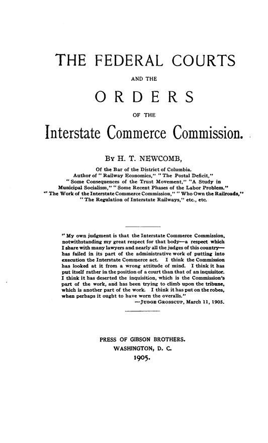 handle is hein.beal/fdutoicc0001 and id is 1 raw text is:    THE FEDERAL COURTS                           AND  THE                ORDERS                            OF THEInterstate Commerce Commission.                   By  H.  T. NEWCOMB,                Of the Bar of the District of Columbia.         Author of ' Railway Economics,  The Postal Deficit,       Some Consequences of the Trust Movement, A Study in    Municipal Socialism,  Some Recent Phases of the Labor Problem.' The Work of the Interstate Commerce Commission,  Who Own the Railroads,            The Regulation of Interstate Railways, etc., etc.     My  own judgment is that the Interstate Commerce Commission,     notwithstanding my great respect for that body-a respect which     I share with many lawyers and nearly all the judges of this country-     has failed in its part of the administrative work of putting into     execution the Interstate Commerce act.  I think the Commission     has looked at it from a wrong attitude of mind. I think it has     put itself rather in the position of a court than that of an inquisitor.     I think it has deserted the inquisition, which is the Commission's     part of the work, and has been trying to climb upon the tribune,     which is another part of the work. I think it has put on the robes,     when perhaps it ought to have worn the overalls.                            -JUDGE  GROSSCUP, March 11, 1905.                 PRESS  OF GIBSON  BROTHERS.                      WASHINGTON,   D. C.                            1905.