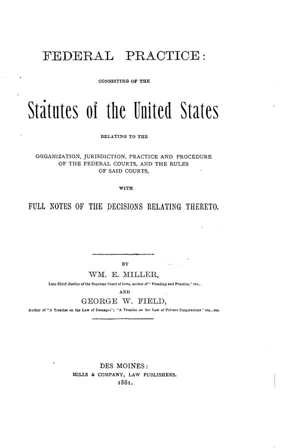 handle is hein.beal/fedprctius0001 and id is 1 raw text is:     FEDERAL PRACTICE:                    CONSISTING OF THEStatutes of the United States                    RELATING TO THEORGANIZATION,      OF THEJURISDICTION, PRACTICE AND PROCEDUREFEDERAL COURTS, AND THE RULES    OF SAID COURTS,WITHFULL NOTES OF THE DECISIONS RELATING THERETO.                          BY                 WM. E. MILLER,      Late Chief Justice of the Supreme Court of Iowa, author of Pleading and Practice, etc.,                         AND               GEORGE W. FIELD,Author of A Treatise on the Law of Damagc; A Treatise on the Law of Private CorporationR  etc., eta.                    DES MOINES:            MILLS & COMPANY, LAW PUBLISHERS.                         1881.