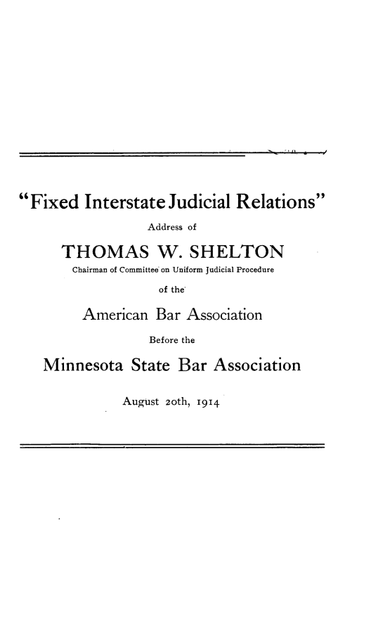 handle is hein.beal/fxinjrad0001 and id is 1 raw text is: Fixed Interstate Judicial RelationsAddress ofTHOMAS W. SHELTONChairman of Committee on Uniform Judicial Procedureof the'American Bar AssociationBefore theMinnesota State Bar AssociationAugust 20th, 1914