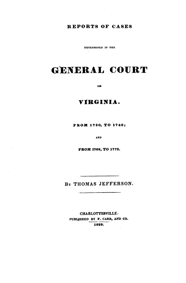 handle is hein.beal/gencrva0001 and id is 1 raw text is: REPORTS OF CASESDETERMINED IN THEGENERAL COURTopVIRGINIA.FROM 1730, TO 1740;ANDFROM 1768, TO 1772.By THOMAS JEFFERSON.CHARLOTTESVILLE:PUBISHED BY F. CARR, AND CO.1829.