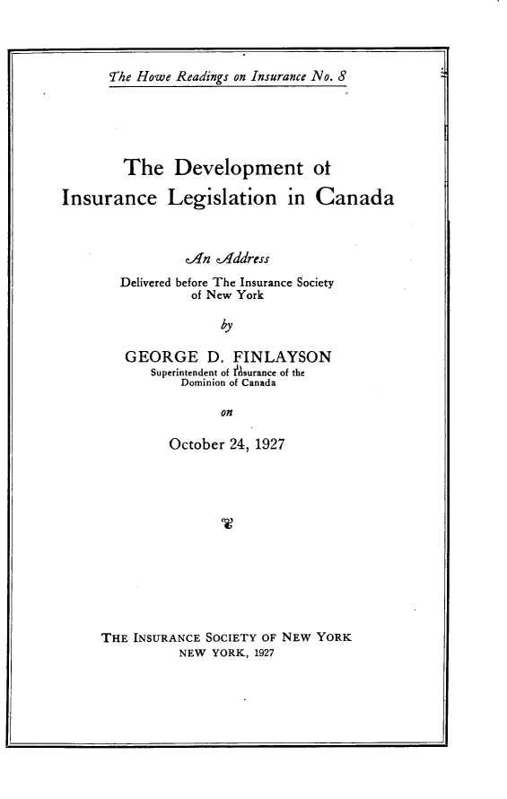 handle is hein.beal/gldbi0001 and id is 1 raw text is: The Howe Readings on Insurance No. 8        The Development otInsurance Legislation in Canada                cAn tAdddress        Delivered before The Insurance Society                 of New York                     by        GEORGE D. FINLAYSON            Superintendent of Asurance of the               Dominion of Canada                     on         October 24, 1927THE INSURANCE SOCIETY OF NEW YORK          NEW YORK, 1927