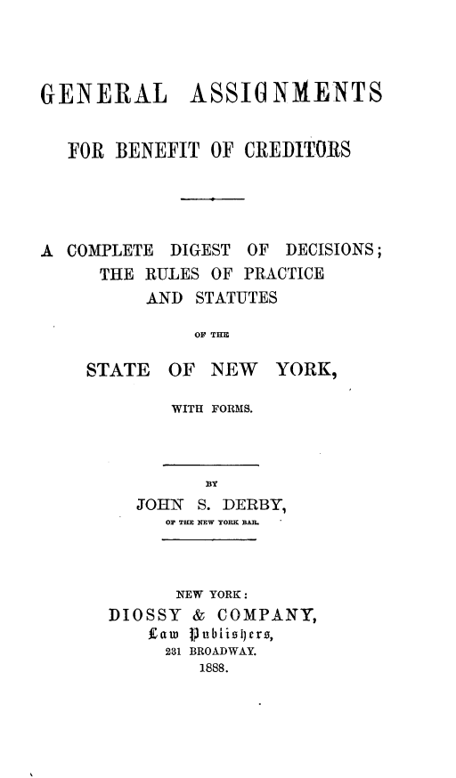 handle is hein.beal/gnlassbc0001 and id is 1 raw text is: GENERAL ASSIUNMENTSFOR BENEFIT OF CREDITORSA COMPLETE DIGEST OF DECISIONS;THE RULES OF PRACTICEAND STATUTESOF THESTATE OF NEW YORK,WITH FORMS.BYJOHN S. DERBY,OF THE NEW YORK BAR.NEW YORK :DIOSSY & COMPANY,fatw Vubiist)ers,231 BROADWAY.1888.