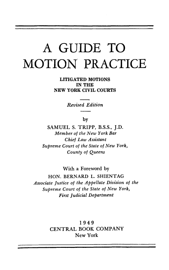 handle is hein.beal/guidmoprc0001 and id is 1 raw text is:       A GUIDE TOMOTION PRACTICE            LITIGATED MOTIONS                 IN THE          NEW YORK CIVIL COURTS              Revised Edition                   by        SAMUEL  S. TRIPP, B.S.S., J.D.          Member of the New York Bar              Chief Law Assistant      Supreme Court of the State of New York,              County of Queens              With a Foreword by        HON. BERNARD  L. SHIENTAG   Associate Justice of the Appellate Division of the      Supreme Court of the State of New York,            First Judicial Department                  1949         CENTRAL  BOOK  COMPANY                 New York