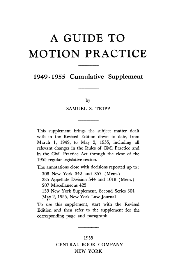 handle is hein.beal/guidmoprc0002 and id is 1 raw text is:          A GUIDE TOMOTION PRACTICE  1949-1955 Cumulative Supplement                       by               SAMUEL S.   TRIPP   This supplement brings the subject matter dealt   with in the Revised Edition down to date, from   March  1, 1949, to May 2, 1955, including all   relevant changes in the Rules of Civil Practice and   in the Civil Practice Act through the close of the   1955 regular legislative session.   The annotations close with decisions reported up to:     308 New  York 342 and 857 (Mem.)     285 Appellate Division 544 and 1018 (Mem.)     207 Miscellaneous 425     139 New York Supplement, Second Series 304     May  2, 1955, New York Law Journal   To  use this supplement, start with the Revised   Edition and then refer to the supplement for the   corresponding page and paragraph.                      1955           CENTRAL   BOOK   COMPANY                   NEW  YORK