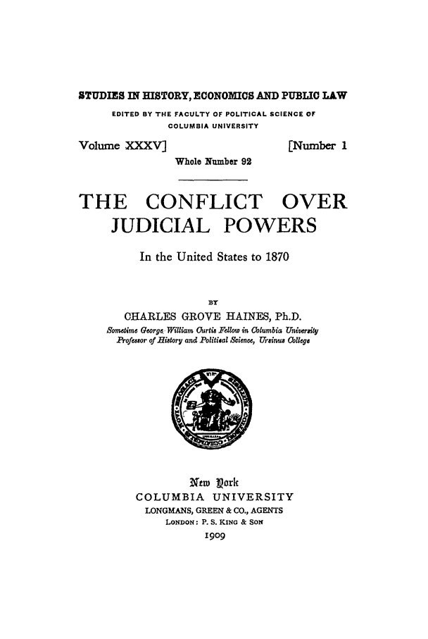 handle is hein.beal/haines0001 and id is 1 raw text is: STUDIES IN HISTORY, ECONOMICS AND PUBLIC LAWEDITED BY THE FACULTY OF POLITICAL SCIENCE OFCOLUMBIA UNIVERSITYVolume XXXV][Number 1Whole Number 92THE CONFLICT OVERJUDICIAL POWERSIn the United States to 1870BYOHARLES GROVE HAINES, Ph.D.Sometime George, William Curtis Fdlow in Columbia UniverityProfessor of History and Politisal Science, Vrsinus CollegeXtw porkCOLUMBIA       UNIVERSITYLONGMANS, GREEN & CO., AGENTSLONDON: P. S. KING & SON1909