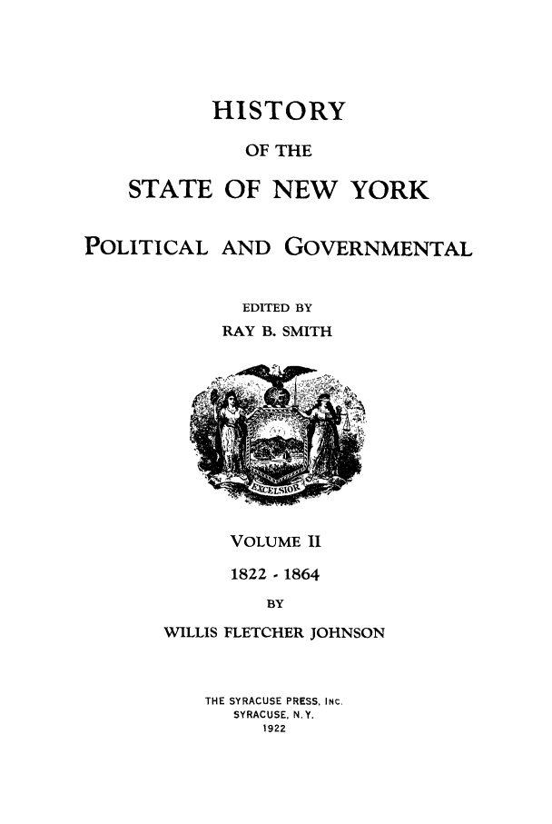 handle is hein.beal/hinypog0002 and id is 1 raw text is: HISTORYOF THESTATE OF NEW YORKPOLITICALAND GOVERNMENTALEDITED BYRAY B. SMITHVOLUME I1822- 1864BYWILLIS FLETCHER JOHNSONTHE SYRACUSE PRESS, INC.SYRACUSE, N.Y.1922