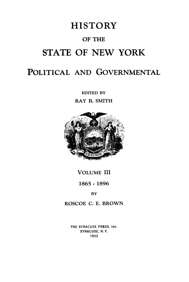 handle is hein.beal/hinypog0003 and id is 1 raw text is: HISTORYOF THESTATE OF NEW YORKPOLITICALAND GOVERNMENTALEDITED BYRAY B. SMITHVOLUME III1865 - 1896BYROSCOE C. E. BROWNTHE SYRACUSE PRESS, INC.SYRACUSE. N.Y.1922