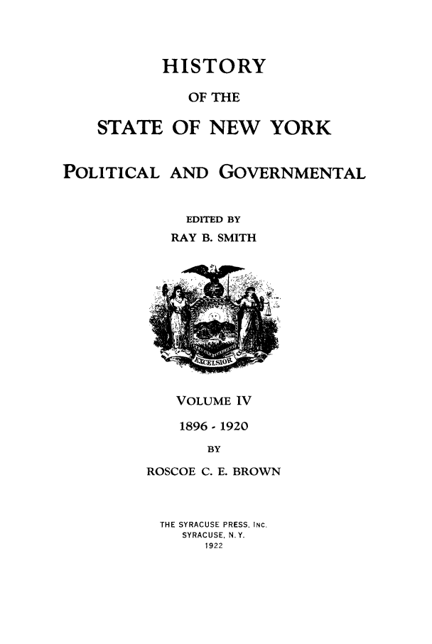 handle is hein.beal/hinypog0004 and id is 1 raw text is: HISTORYOF THESTATE OF NEW YORKPOLITICAL AND GOVERNMENTALEDITED BYRAY B. SMITHVOLUME IV1896- 1920BYROSCOE C. E. BROWNTHE SYRACUSE PRESS, INC.SYRACUSE. N.Y.1922
