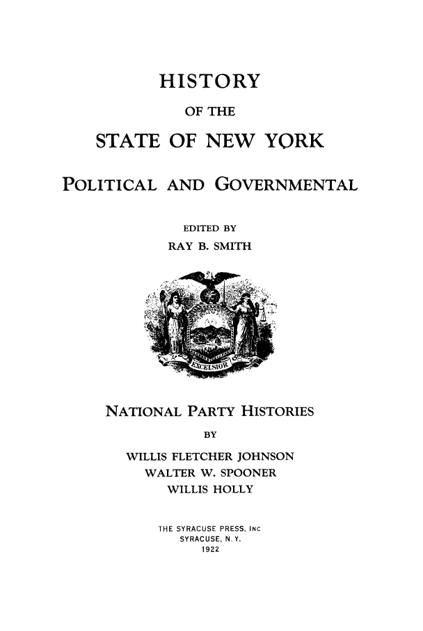 handle is hein.beal/hinypog0005 and id is 1 raw text is: HISTORYOF THESTATE OF NEW YORKPOLITICALAND GOVERNMENTALEDITED BYRAY B. SMITHNATIONAL PARTY HISTORIESBYWILLIS FLETCHER JOHNSONWALTER W. SPOONERWILLIS HOLLYTHE SYRACUSE PRESS, INCSYRACUSE, N.Y.1922
