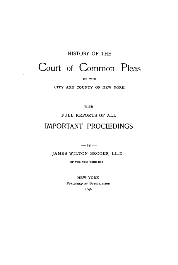 handle is hein.beal/hisccp0001 and id is 1 raw text is: HISTORY OF THECourt of Common PleasOF THECITY AND COUNTY OF NEW YORKWITHFULL REPORTS OF ALLIMPORTANT PROCEEDINGS- BY-JAMES WILTON BROOKS, LL.D.OF THE NEW YORK BARNEW YORKPUBLISHED BY SUBSCRIPTION1896