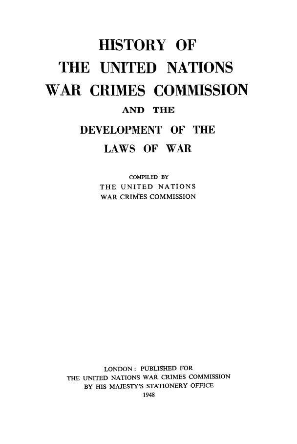handle is hein.beal/hisunwrc0001 and id is 1 raw text is: HISTORY OF
THE UNITED NATIONS
WAR CRIMES COMMISSION
AND THE
DEVELOPMENT OF THE
LAWS OF WAR
COMPILED BY
THE UNITED NATIONS
WAR CRIMES COMMISSION
LONDON: PUBLISHED FOR
THE UNITED NATIONS WAR CRIMES COMMISSION
BY HIS MAJESTY'S STATIONERY OFFICE


