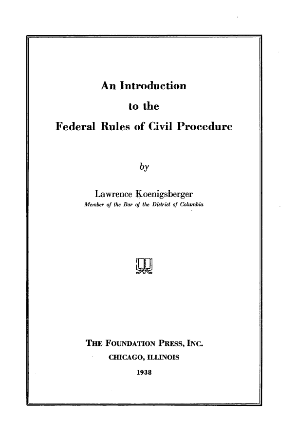 handle is hein.beal/ifrcp0001 and id is 1 raw text is: An Introduction                to theFederal Rules of Civil Procedure                   by         Lawrence Koenigsberger      Member of the Bar of the District of ColumbiaTHE FOUNDATION PRESS, INC.     CHICAGO, ILLINOIS1938