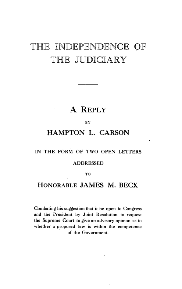 handle is hein.beal/ijnd0001 and id is 1 raw text is: THE INDEPENDENCE      THE JUDICIARY             A  REPLY                  BY     HAMPTON L. CARSONIN THE FORM  OF TWO  OPEN  LETTERS            ADDRESSED                TO HONORABLE JAMES M. BECKCombating his suggestion that it be open to Congressand the President by Joint Resolution to requestthe Supreme Court to give an advisory opinion as towhether a proposed law is within the competence           of the Government.QF