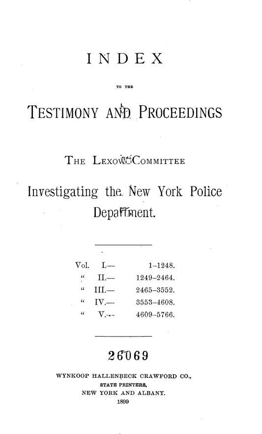handle is hein.beal/inxtpl0001 and id is 1 raw text is:            INDEX                TO THETESTIMONY AAD PROCEEDINGS       THE  LEXO KCOMMITTEEInvestigating the  New  York  Police            Depafrnent.Vol. I.-   II.-   III.-   IV.-   V.--  1-1248.1249-2464.2465-3552.3553-4608.4609-5766.20~69WYNKOOP HALLENBECK CRAWFORD CO.,        STATE PRINTERS,     NEW YORK AND ALBANY.           1899