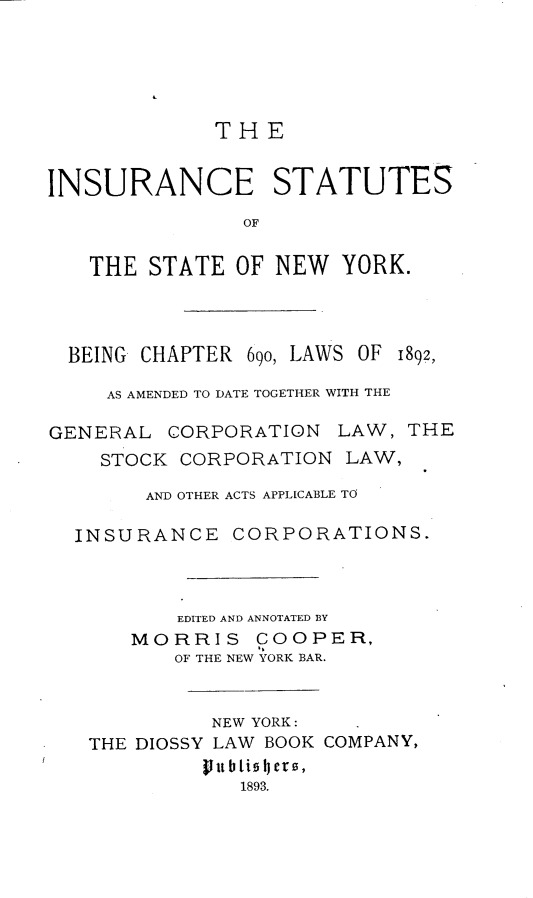 handle is hein.beal/isunc0001 and id is 1 raw text is: THEINSURANCE STATUTESOFTHE STATE OF NEW YORK.BEING CHAPTER 690, LAWS OF 1892,AS AMENDED TO DATE TOGETHER WITH THEGENERAL CORPORATION LAW, THESTOCK CORPORATION LAW,AND OTHER ACTS APPLICABLE TOINSURANCE CORPORATIONS.EDITED AND ANNOTATED BYMORRIS COOPER,OF THE NEW YORK BAR.NEW YORK:THE DIOSSY LAW BOOK COMPANY,vtubliotrs,1893.
