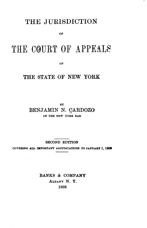 handle is hein.beal/jcasny0001 and id is 1 raw text is:      THE   JURISDICTION                OFTilE   CO~URT OF APPEALS                OFTHE  STATE  OF NEW  YORK            BY  BENJAMIN   N. CARDOZO       OF THE NEW YORK BAR           SECOND EDITIONCOVERING ALL IMPORTANT ADJUDICATIONS TO JANUARY 1, 1900         BANKS & COMPANY            Asrui N. Y.                1909