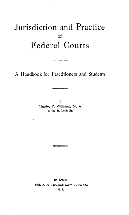 handle is hein.beal/jdnapcoflct0001 and id is 1 raw text is: Jurisdiction and Practice                 of       Federal CourtsA Handbook  for Practitioners and Students                  By          Charles P. Williams, M. A.             of the 9t. Louis Bar                St. Louis:        THE F. H. THOMAS LAW BOOK CO.                 1917.