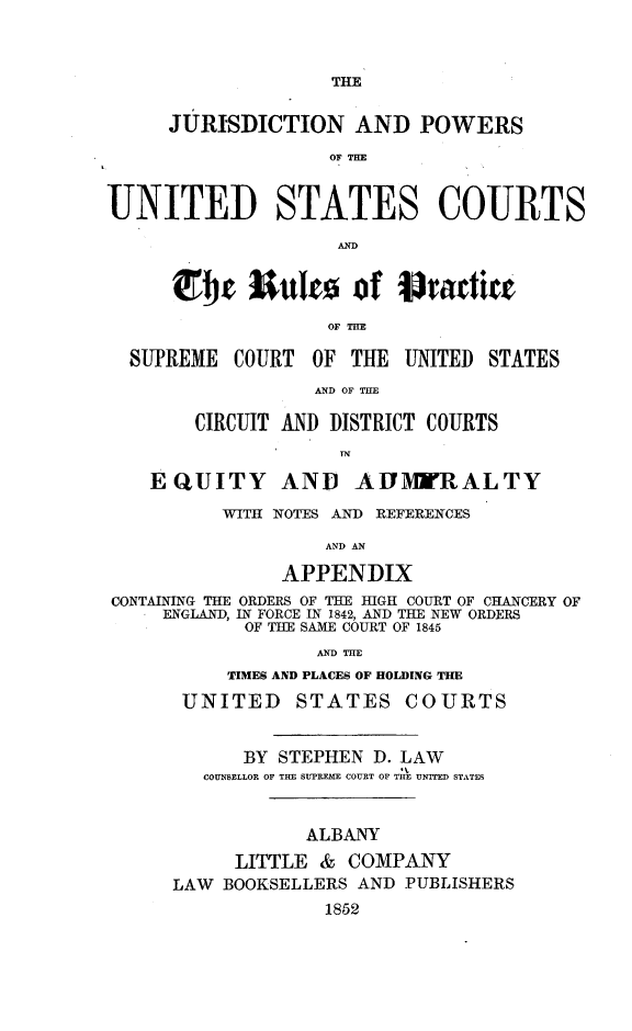 handle is hein.beal/jnpwuscr0001 and id is 1 raw text is: THE     JURISDICTION AND POWERS                    OF THEUNITED STATES COURTS                    AND       ~~!je 3   lrnko ofita    ie                   OF TME  SUPREME  COURT  OF  THE UNITED  STATES                  AND OF THE        CIRCUIT AND DISTRICT COURTS    EQUITY AND AIMWRALTY          WITH NOTES AND REFERENCES                   AND AN               APPENDIXCONTAINING THE ORDERS OF THE HIGH COURT OF CHANCERY OF     ENGLAND, IN FORCE IN 1842, AND THE NEW ORDERS            OF TUE SAME COURT OF 1845                   AND THE           TIMES AND PLACES OF HOLDING THE       UNITED STATES COURTS            BY STEPHEN  D. LAW         COUNBELLOR OF THE SUPREME COURT OF THE UNITED STATES                  ALBANY           LITTLE  & COMPANY      LAW BOOKSELLERS AND PUBLISHERS                   1852